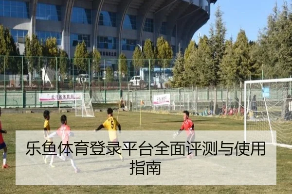 乐鱼体育登录平台全面评测与使用指南