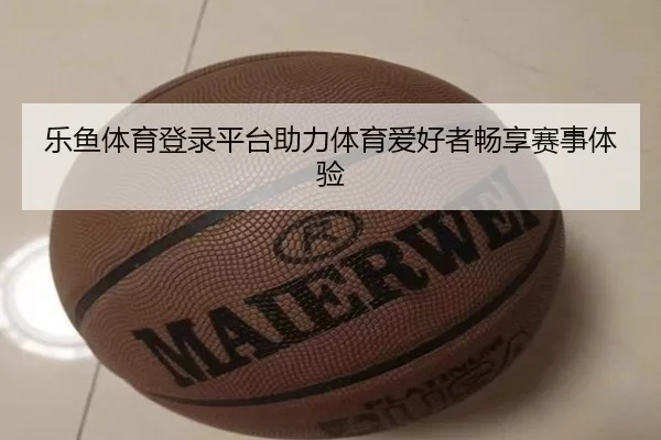 乐鱼体育登录平台助力体育爱好者畅享赛事体验