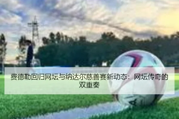 费德勒回归网坛与纳达尔慈善赛新动态:网坛传奇的双重奏